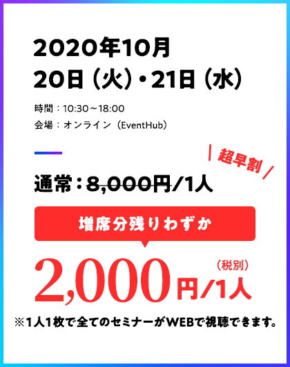 2020年10月20日(火)・21日(水)/時間:10:30〜18:00/会場:オンライン(EventHub)/通常:8,000/1人→超早割:先着300名 2000円/1人(税別)※1人1枚で全てのセミナーがWEBで視聴できます。