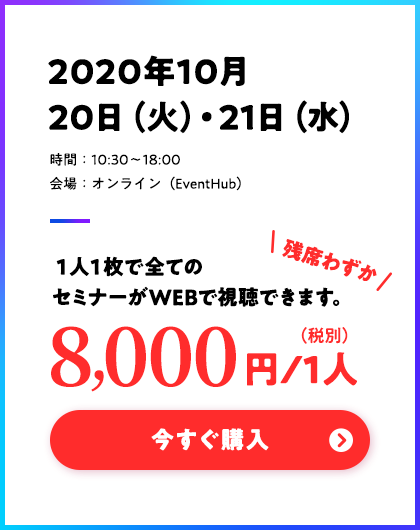 2020年10月20日(火)・21日(水)/時間:10:30〜18:00/会場:オンライン(EventHub)/残席わずか 8000円/1人(税別)※1人1枚で全てのセミナーがWEBで視聴できます。